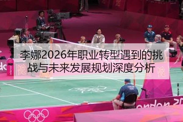 李娜2026年职业转型遇到的挑战与未来发展规划深度分析