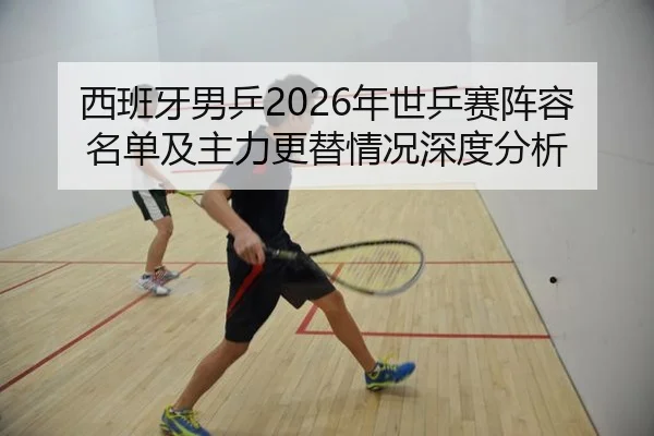西班牙男乒2026年世乒赛阵容名单及主力更替情况深度分析