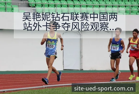 吴艳妮钻石联赛中国两站外卡争夺风险观察与赛程前瞻分析 - UED体育